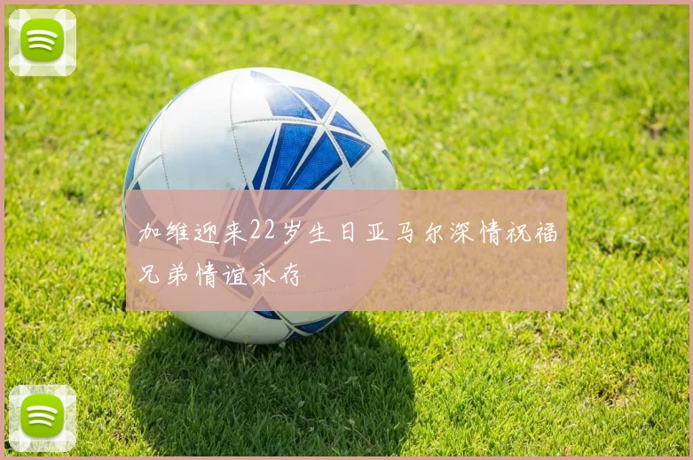 加维迎来22岁生日亚马尔深情祝福兄弟情谊永存