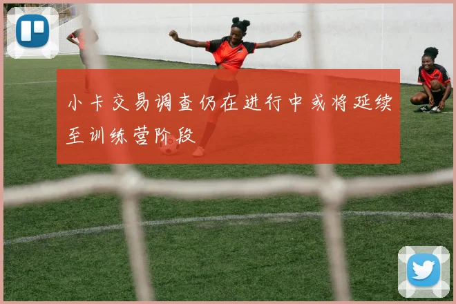 小卡交易调查仍在进行中或将延续至训练营阶段
