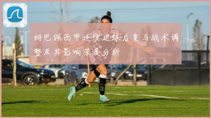 姆巴佩西甲连续进球后皇马战术调整及其影响深度分析
