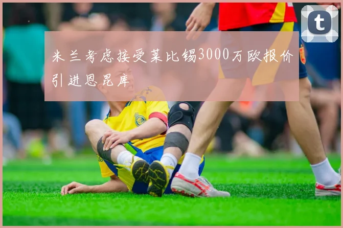 米兰考虑接受莱比锡3000万欧报价引进恩昆库